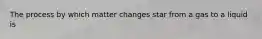 The process by which matter changes star from a gas to a liquid is