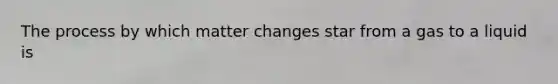 The process by which matter changes star from a gas to a liquid is