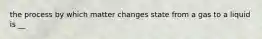 the process by which matter changes state from a gas to a liquid is __