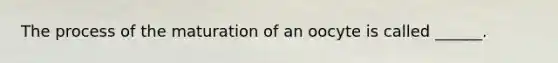 The process of the maturation of an oocyte is called ______.