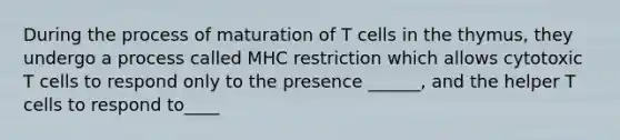 During the process of maturation of T cells in the thymus, they undergo a process called MHC restriction which allows cytotoxic T cells to respond only to the presence ______, and the helper T cells to respond to____