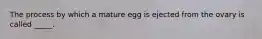 The process by which a mature egg is ejected from the ovary is called _____.