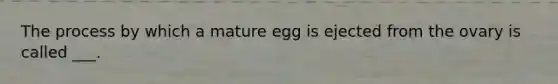 The process by which a mature egg is ejected from the ovary is called ___.