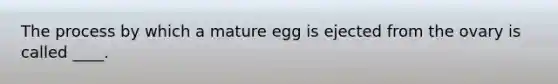 The process by which a mature egg is ejected from the ovary is called ____.