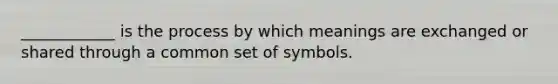 ____________ is the process by which meanings are exchanged or shared through a common set of symbols.