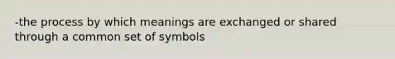 -the process by which meanings are exchanged or shared through a common set of symbols