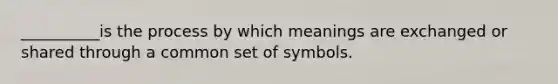 __________is the process by which meanings are exchanged or shared through a common set of symbols.