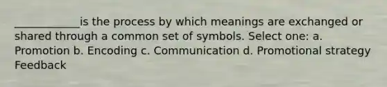 ____________is the process by which meanings are exchanged or shared through a common set of symbols. Select one: a. Promotion b. Encoding c. Communication d. Promotional strategy Feedback