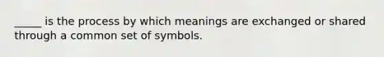 _____ is the process by which meanings are exchanged or shared through a common set of symbols.