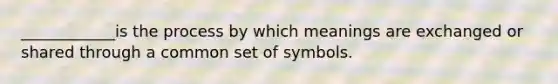 ____________is the process by which meanings are exchanged or shared through a common set of symbols.