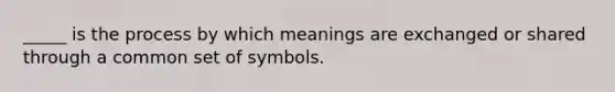 _____ is the process by which meanings are exchanged or shared through a common set of symbols.​