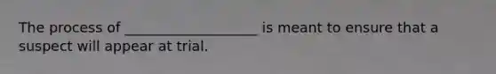 The process of ___________________ is meant to ensure that a suspect will appear at trial.