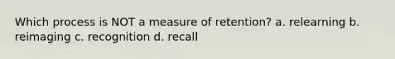 Which process is NOT a measure of retention? a. relearning b. reimaging c. recognition d. recall