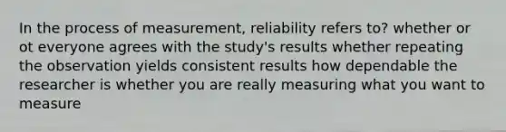 In the process of measurement, reliability refers to? whether or ot everyone agrees with the study's results whether repeating the observation yields consistent results how dependable the researcher is whether you are really measuring what you want to measure