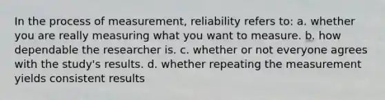 In the process of measurement, reliability refers to: a. whether you are really measuring what you want to measure. b. how dependable the researcher is. c. whether or not everyone agrees with the study's results. d. whether repeating the measurement yields consistent results