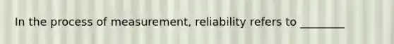 In the process of measurement, reliability refers to ________