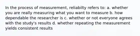 In the process of measurement, reliabilty refers to: a. whether you are really measuring what you want to measure b. how dependable the researcher is c. whether or not everyone agrees with the study's results d. whether repeating the measurement yields consistent results