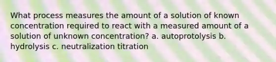 What process measures the amount of a solution of known concentration required to react with a measured amount of a solution of unknown concentration? a. autoprotolysis b. hydrolysis c. neutralization titration