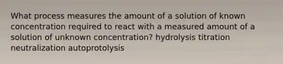 What process measures the amount of a solution of known concentration required to react with a measured amount of a solution of unknown concentration? hydrolysis titration neutralization autoprotolysis