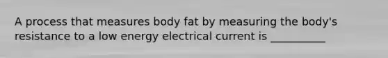 A process that measures body fat by measuring the body's resistance to a low energy electrical current is __________