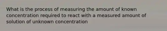 What is the process of measuring the amount of known concentration required to react with a measured amount of solution of unknown concentration