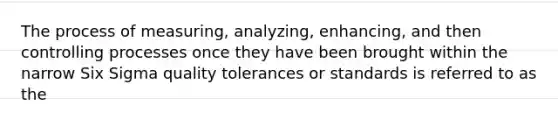 The process of measuring, analyzing, enhancing, and then controlling processes once they have been brought within the narrow Six Sigma quality tolerances or standards is referred to as the