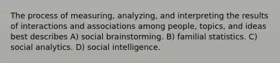 The process of measuring, analyzing, and interpreting the results of interactions and associations among people, topics, and ideas best describes A) social brainstorming. B) familial statistics. C) social analytics. D) social intelligence.