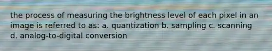 the process of measuring the brightness level of each pixel in an image is referred to as: a. quantization b. sampling c. scanning d. analog-to-digital conversion