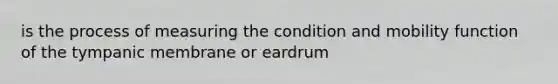 is the process of measuring the condition and mobility function of the tympanic membrane or eardrum