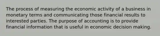 The process of measuring the economic activity of a business in monetary terms and communicating those financial results to interested parties. The purpose of accounting is to provide financial information that is useful in economic decision making.