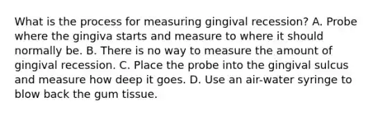 What is the process for measuring gingival recession? A. Probe where the gingiva starts and measure to where it should normally be. B. There is no way to measure the amount of gingival recession. C. Place the probe into the gingival sulcus and measure how deep it goes. D. Use an air-water syringe to blow back the gum tissue.