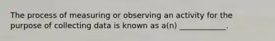 The process of measuring or observing an activity for the purpose of collecting data is known as a(n) ____________.