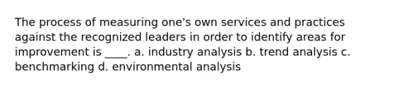 The process of measuring one's own services and practices against the recognized leaders in order to identify areas for improvement is ____. a. industry analysis b. trend analysis c. benchmarking d. environmental analysis