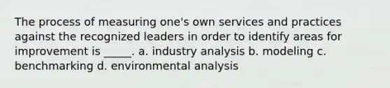 The process of measuring one's own services and practices against the recognized leaders in order to identify areas for improvement is _____. a. industry analysis b. modeling c. benchmarking d. environmental analysis