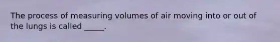 The process of measuring volumes of air moving into or out of the lungs is called _____.