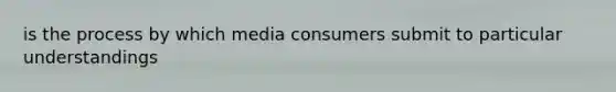 is the process by which media consumers submit to particular understandings