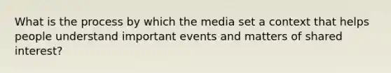 What is the process by which the media set a context that helps people understand important events and matters of shared interest?