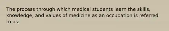 The process through which medical students learn the skills, knowledge, and values of medicine as an occupation is referred to as: