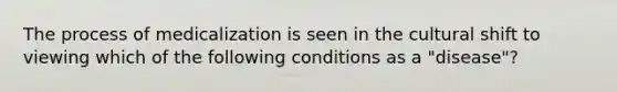 The process of medicalization is seen in the cultural shift to viewing which of the following conditions as a "disease"?