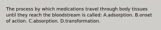 The process by which medications travel through body tissues until they reach the bloodstream is called: A.adsorption. B.onset of action. C.absorption. D.transformation.