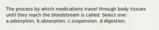 The process by which medications travel through body tissues until they reach <a href='https://www.questionai.com/knowledge/k7oXMfj7lk-the-blood' class='anchor-knowledge'>the blood</a>stream is called: Select one: a.adsorption. b.absorption. c.suspension. d.digestion.