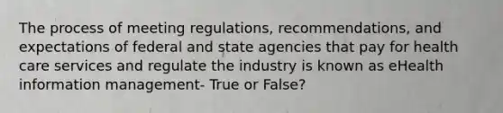 The process of meeting regulations, recommendations, and expectations of federal and state agencies that pay for health care services and regulate the industry is known as eHealth information management- True or False?