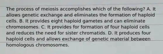 The process of meiosis accomplishes which of the following? A. It allows genetic exchange and eliminates the formation of haploid cells. B. It provides eight haploid gametes and can eliminate chromosomes. C. It provides for formation of four haploid cells and reduces the need for sister chromatids. D. It produces four haploid cells and allows exchange of genetic material between homologous chromosomes.