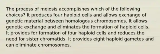 The process of meiosis accomplishes which of the following choices? It produces four haploid cells and allows exchange of genetic material between homologous chromosomes. It allows genetic exchange and eliminates the formation of haploid cells. It provides for formation of four haploid cells and reduces the need for sister chromatids. It provides eight haploid gametes and can eliminate chromosomes.