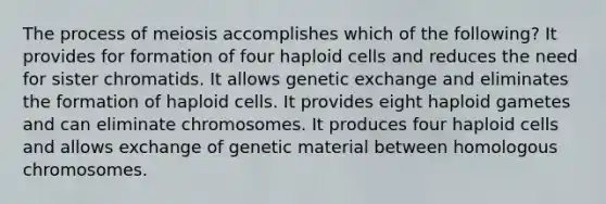 The process of meiosis accomplishes which of the following? It provides for formation of four haploid cells and reduces the need for sister chromatids. It allows genetic exchange and eliminates the formation of haploid cells. It provides eight haploid gametes and can eliminate chromosomes. It produces four haploid cells and allows exchange of genetic material between homologous chromosomes.