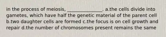 in the process of meiosis, _______________. a.the cells divide into gametes, which have half the genetic material of the parent cell b.two daughter cells are formed c.the focus is on cell growth and repair d.the number of chromosomes present remains the same