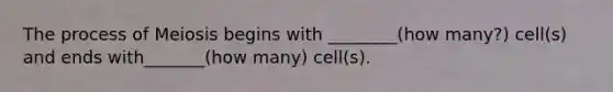 The process of Meiosis begins with ________(how many?) cell(s) and ends with_______(how many) cell(s).