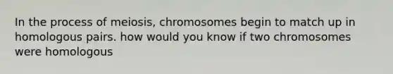 In the process of meiosis, chromosomes begin to match up in homologous pairs. how would you know if two chromosomes were homologous