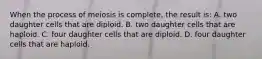 When the process of meiosis is complete, the result is: A. two daughter cells that are diploid. B. two daughter cells that are haploid. C. four daughter cells that are diploid. D. four daughter cells that are haploid.