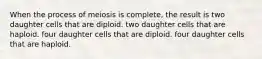 When the process of meiosis is complete, the result is two daughter cells that are diploid. two daughter cells that are haploid. four daughter cells that are diploid. four daughter cells that are haploid.